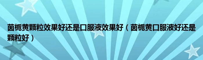 茵梔黃顆粒效果好還是口服液效果好（茵梔黃口服液好還是顆粒好）