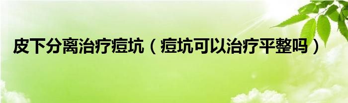 皮下分離治療痘坑（痘坑可以治療平整嗎）