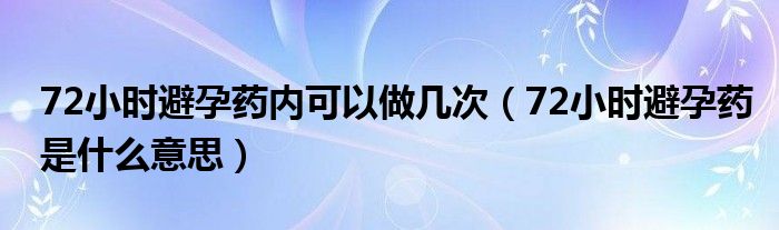 72小時避孕藥內可以做幾次（72小時避孕藥是什么意思）