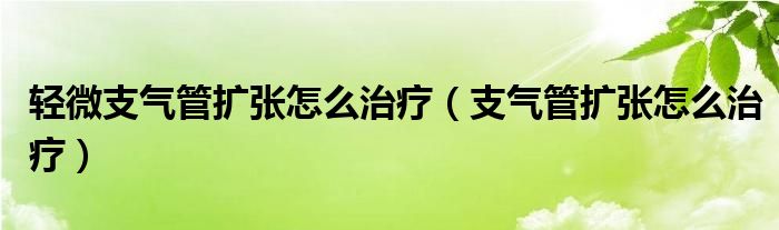 輕微支氣管擴張怎么治療（支氣管擴張怎么治療）