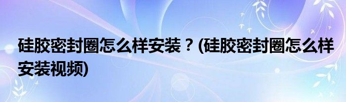 硅膠密封圈怎么樣安裝？(硅膠密封圈怎么樣安裝視頻)