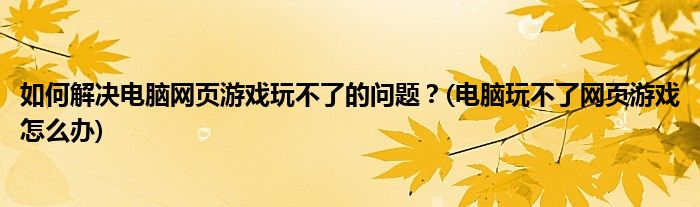 如何解決電腦網(wǎng)頁游戲玩不了的問題？(電腦玩不了網(wǎng)頁游戲怎么辦)