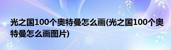 光之國100個(gè)奧特曼怎么畫(光之國100個(gè)奧特曼怎么畫圖片)