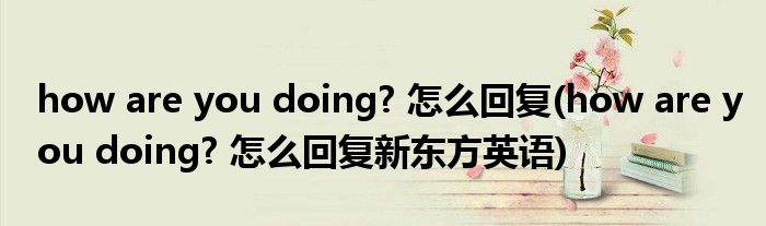 how are you doing? 怎么回復(fù)(how are you doing? 怎么回復(fù)新東方英語)