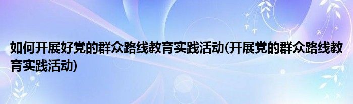 如何開展好黨的群眾路線教育實踐活動(開展黨的群眾路線教育實踐活動)