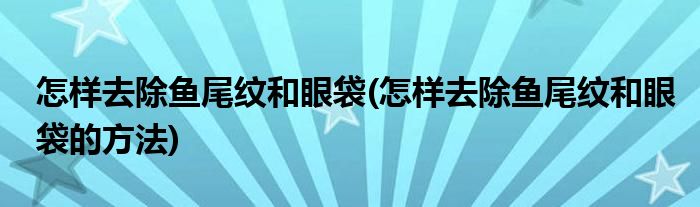 怎樣去除魚尾紋和眼袋(怎樣去除魚尾紋和眼袋的方法)