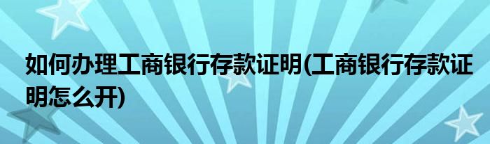 如何辦理工商銀行存款證明(工商銀行存款證明怎么開)