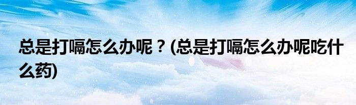 總是打嗝怎么辦呢？(總是打嗝怎么辦呢吃什么藥)