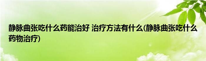 靜脈曲張吃什么藥能治好 治療方法有什么(靜脈曲張吃什么藥物治療)