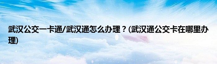 武漢公交一卡通/武漢通怎么辦理？(武漢通公交卡在哪里辦理)