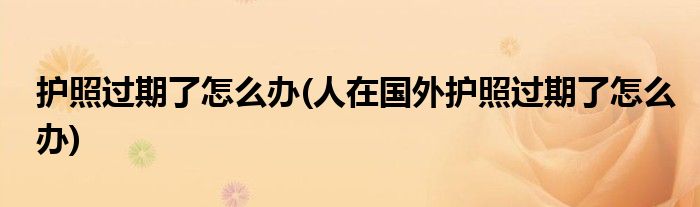 護照過期了怎么辦(人在國外護照過期了怎么辦)