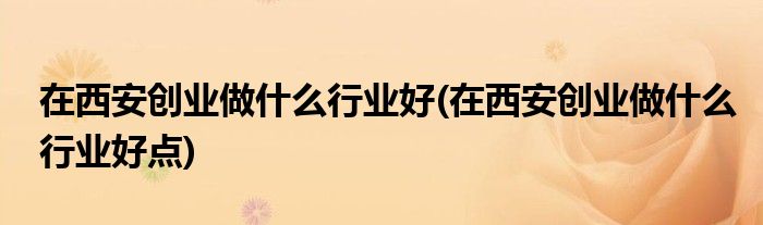 在西安創(chuàng)業(yè)做什么行業(yè)好(在西安創(chuàng)業(yè)做什么行業(yè)好點)