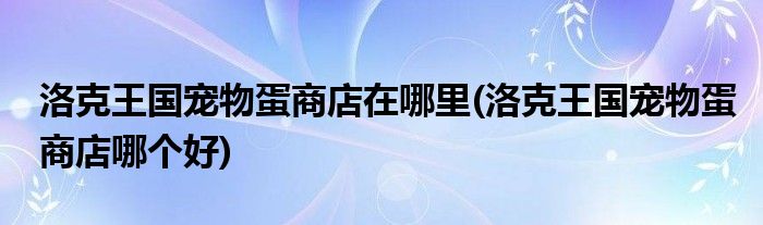 洛克王國寵物蛋商店在哪里(洛克王國寵物蛋商店哪個(gè)好)