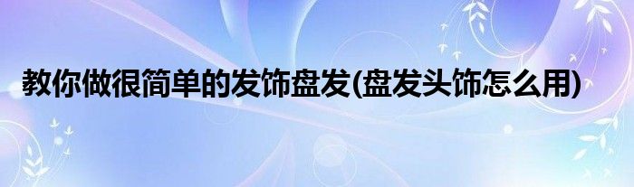 教你做很簡單的發(fā)飾盤發(fā)(盤發(fā)頭飾怎么用)