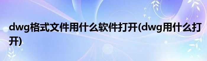 dwg格式文件用什么軟件打開(dwg用什么打開)