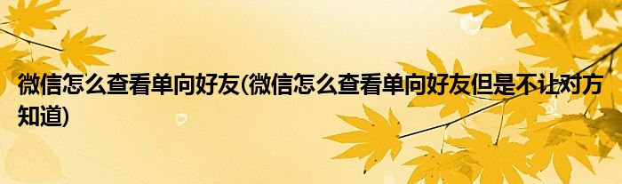 微信怎么查看單向好友(微信怎么查看單向好友但是不讓對(duì)方知道)