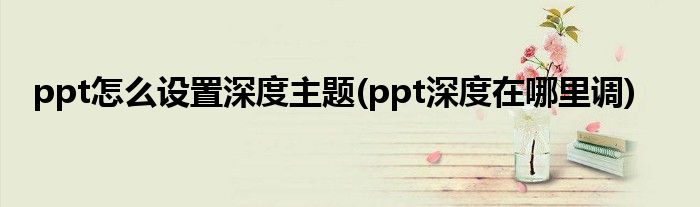 ppt怎么設(shè)置深度主題(ppt深度在哪里調(diào))