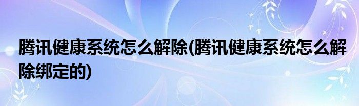 騰訊健康系統(tǒng)怎么解除(騰訊健康系統(tǒng)怎么解除綁定的)