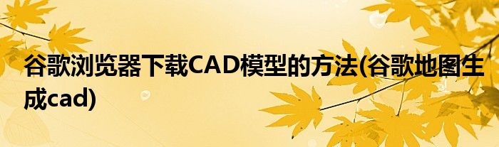 谷歌瀏覽器下載CAD模型的方法(谷歌地圖生成cad)