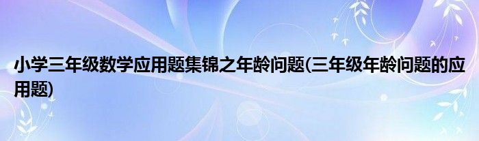 小學(xué)三年級(jí)數(shù)學(xué)應(yīng)用題集錦之年齡問題(三年級(jí)年齡問題的應(yīng)用題)