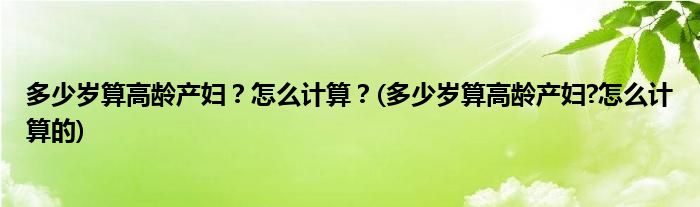 多少歲算高齡產(chǎn)婦？怎么計算？(多少歲算高齡產(chǎn)婦?怎么計算的)