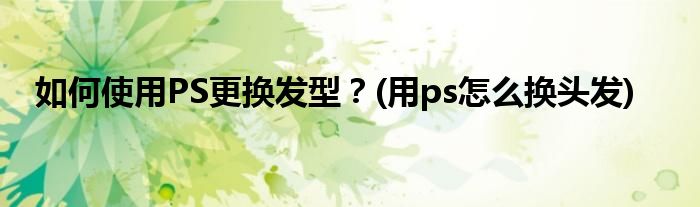 如何使用PS更換發(fā)型？(用ps怎么換頭發(fā))