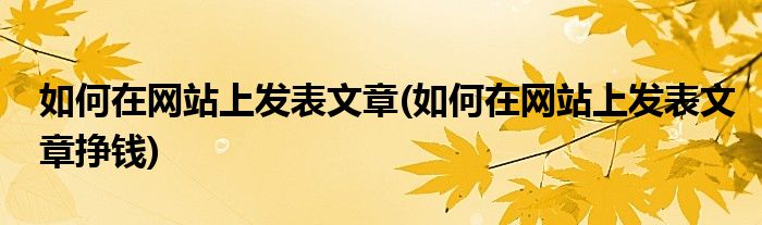 如何在網(wǎng)站上發(fā)表文章(如何在網(wǎng)站上發(fā)表文章掙錢)