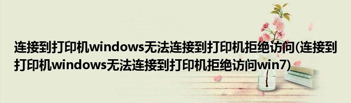 連接到打印機windows無法連接到打印機拒絕訪問(連接到打印機windows無法連接到打印機拒絕訪問win7)