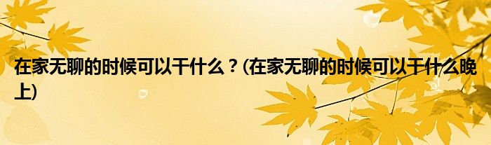 在家無(wú)聊的時(shí)候可以干什么？(在家無(wú)聊的時(shí)候可以干什么晚上)