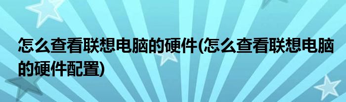 怎么查看聯(lián)想電腦的硬件(怎么查看聯(lián)想電腦的硬件配置)