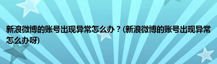 新浪微博的賬號出現(xiàn)異常怎么辦？(新浪微博的賬號出現(xiàn)異常怎么辦呀)