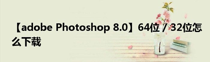 【adobe Photoshop 8.0】64位 / 32位怎么下載