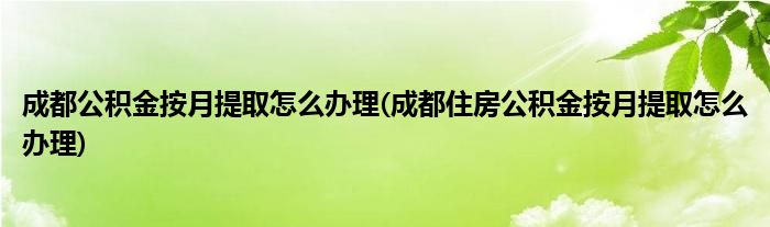 成都公積金按月提取怎么辦理(成都住房公積金按月提取怎么辦理)