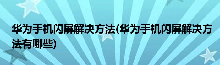 華為手機(jī)閃屏解決方法(華為手機(jī)閃屏解決方法有哪些)