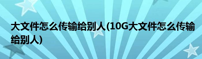 大文件怎么傳輸給別人(10G大文件怎么傳輸給別人)