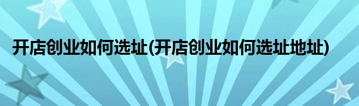 開店創(chuàng)業(yè)如何選址(開店創(chuàng)業(yè)如何選址地址)