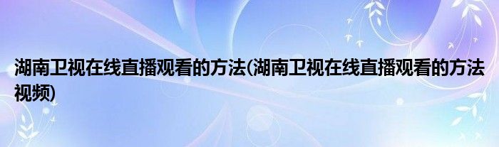 湖南衛(wèi)視在線直播觀看的方法(湖南衛(wèi)視在線直播觀看的方法視頻)