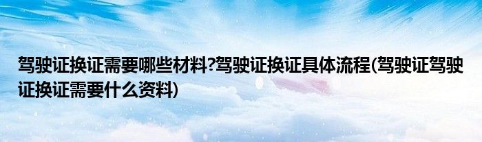 駕駛證換證需要哪些材料?駕駛證換證具體流程(駕駛證駕駛證換證需要什么資料)