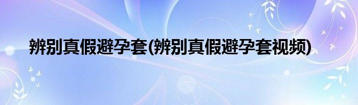 辨別真假避孕套(辨別真假避孕套視頻)