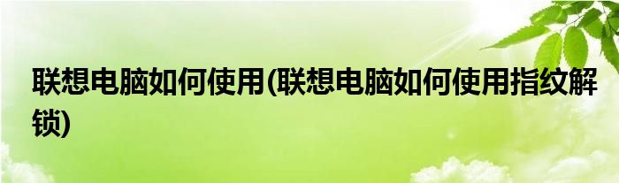 聯(lián)想電腦如何使用(聯(lián)想電腦如何使用指紋解鎖)