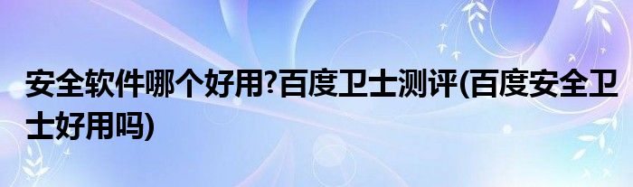 安全軟件哪個好用?百度衛(wèi)士測評(百度安全衛(wèi)士好用嗎)