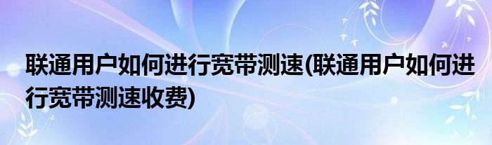 聯(lián)通用戶如何進行寬帶測速(聯(lián)通用戶如何進行寬帶測速收費)