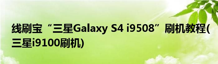 線刷寶“三星Galaxy S4 i9508”刷機教程(三星i9100刷機)