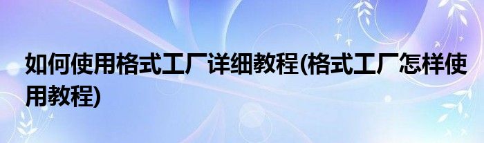 如何使用格式工廠詳細教程(格式工廠怎樣使用教程)