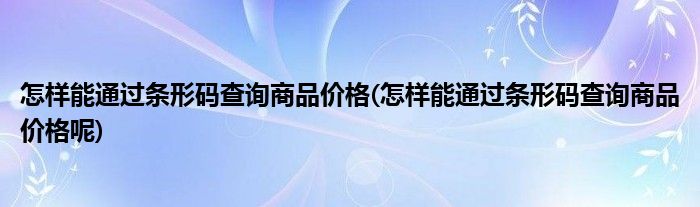 怎樣能通過(guò)條形碼查詢商品價(jià)格(怎樣能通過(guò)條形碼查詢商品價(jià)格呢)