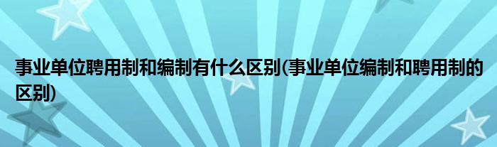 事業(yè)單位聘用制和編制有什么區(qū)別(事業(yè)單位編制和聘用制的區(qū)別)