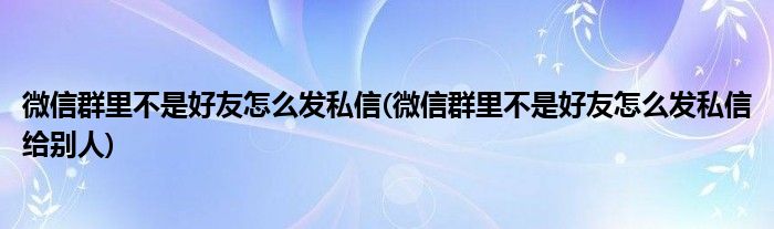 微信群里不是好友怎么發(fā)私信(微信群里不是好友怎么發(fā)私信給別人)