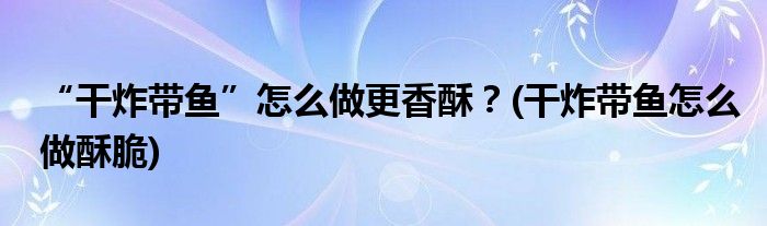 “干炸帶魚(yú)”怎么做更香酥？(干炸帶魚(yú)怎么做酥脆)