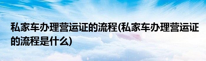 私家車辦理營(yíng)運(yùn)證的流程(私家車辦理營(yíng)運(yùn)證的流程是什么)