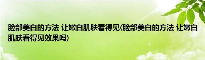 臉部美白的方法 讓嫩白肌膚看得見(臉部美白的方法 讓嫩白肌膚看得見效果嗎)